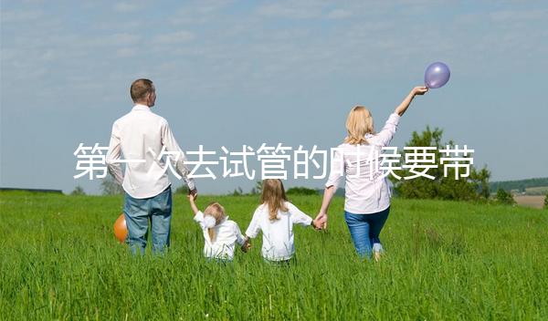 第一次去試管的時候要帶什么東西快速看！材料準備好了，小心白跑