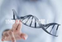 協(xié)和 國際醫(yī)療 試管(協(xié)和 國際醫(yī)療 試管嬰兒費(fèi)用)
