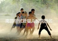 南昌做試管嬰兒醫院排名，這幾家醫院試管成功率都不錯！