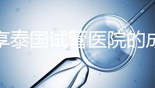 分享泰國試管醫院的成功率，醫院不同，優勢多，幫你選擇