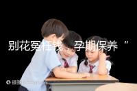 別花冤枉錢(qián),孕期保養(yǎng)“神藥”甲等莫柔米沒(méi)那么神奇