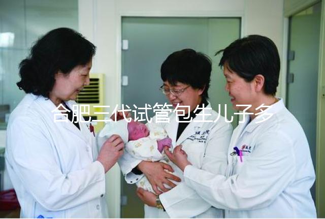 合肥三代試管包生兒子多少錢看啥病，特殊人群領(lǐng)補貼省不少