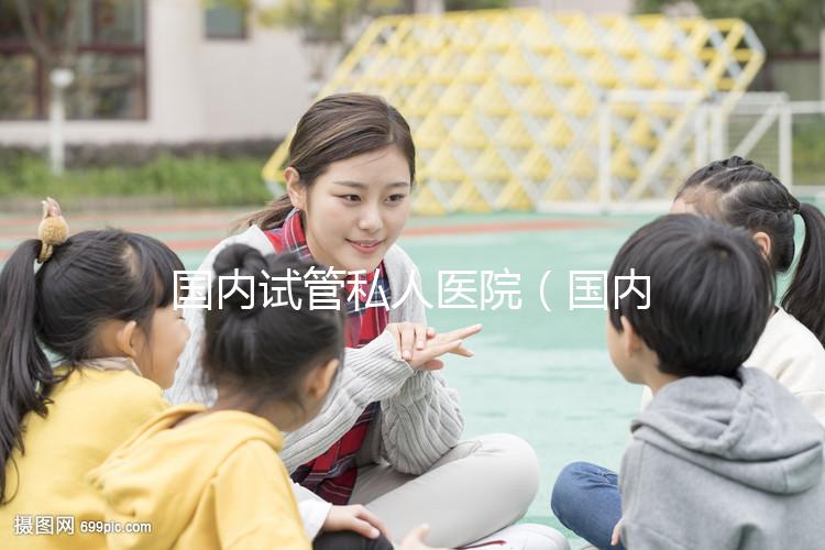 國(guó)內(nèi)試管私人醫(yī)院(國(guó)內(nèi)試管私人醫(yī)院排名)