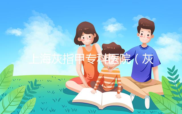 上?；抑讣讓？漆t院（灰指甲專科醫院哪家最好）