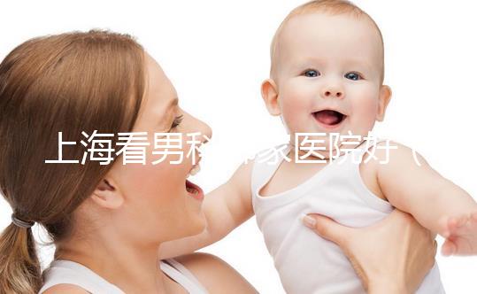 上海看男科哪家醫(yī)院好（上海最好男科醫(yī)院排名第一）
