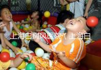 上海白癜風醫院(上海白癜風專科醫院)