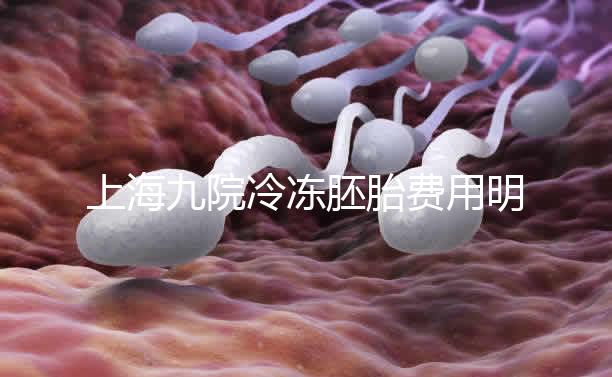 上海九院冷凍胚胎費用明細來了，保管多久、如何續費都有