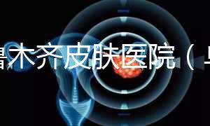 烏魯木齊皮膚醫院（烏魯木齊最好的皮膚科醫院）