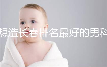 想造長(zhǎng)春排名最好的男科醫(yī)院戳，南關(guān)區(qū)這幾家均榜上有名