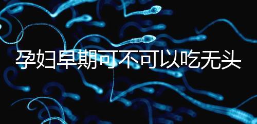 孕婦早期可不可以吃無頭魚看這,適量能發揮出最大好處