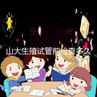 山大生殖試管前檢查多久有效？男女各檢查項目時限統計