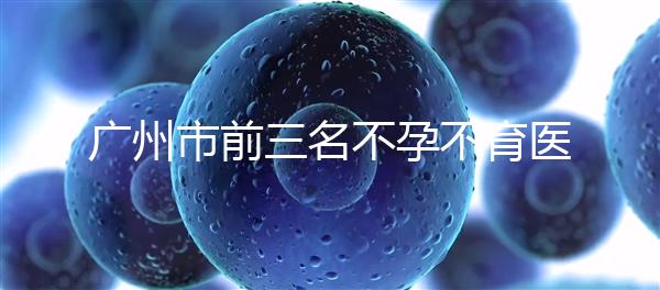 廣州市前三名不孕不育醫院發布，2024年廣州市第三醫院遙遙領先