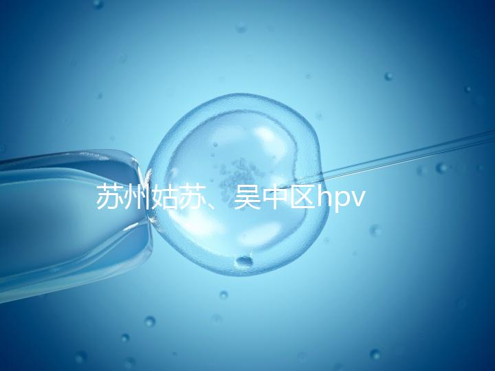 蘇州姑蘇、吳中區(qū)hpv疫苗接種地點(diǎn)公布,預(yù)約接種快人一步