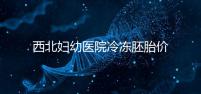 西北婦幼醫院冷凍胚胎價格介紹,如何計算2024一目了然