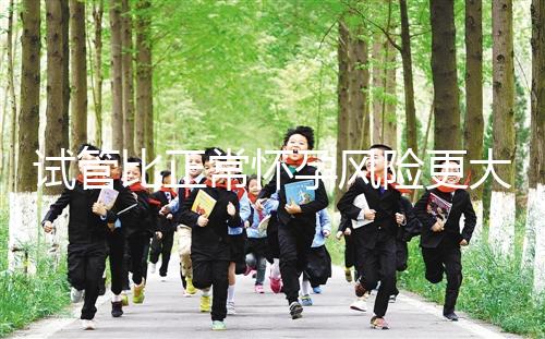 試管比正常懷孕風(fēng)險更大嗎（試管比正常懷孕風(fēng)險更大嗎為什么）