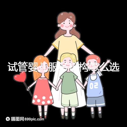 試管嬰兒服務(wù)機(jī)構(gòu)怎么選靠譜?