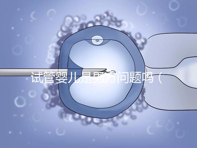 試管嬰兒是男方問題嗎（試管嬰兒是男方問題嗎知乎）
