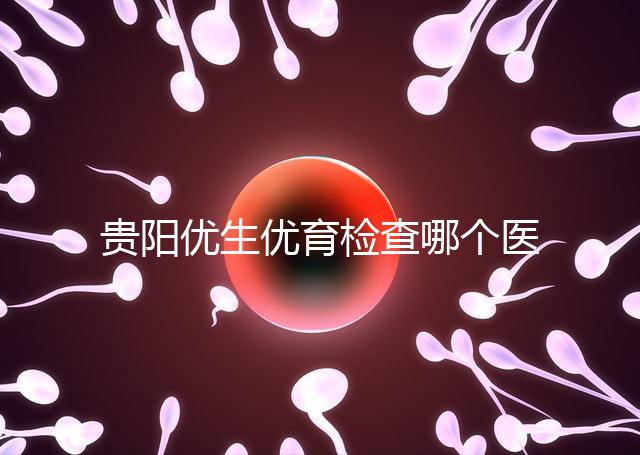 貴陽優生優育檢查哪個醫院最好揭秘，烏當證件齊全可免費