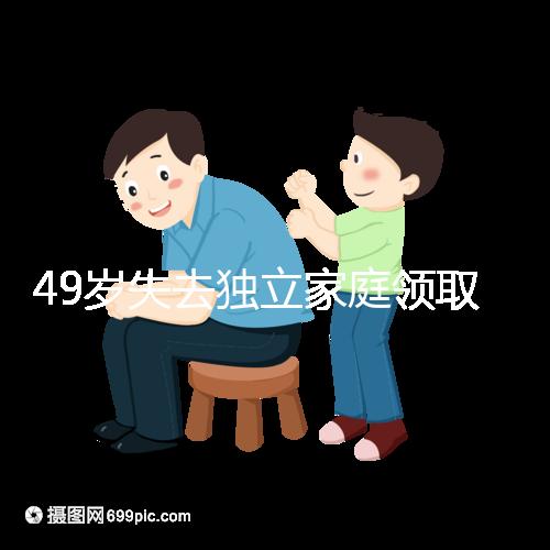 49歲失去獨(dú)立家庭領(lǐng)取補(bǔ)貼的步驟和時(shí)間被揭露你每個(gè)月領(lǐng)多少錢？先了解一下