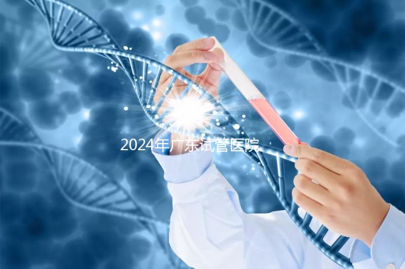 2024年廣東試管醫(yī)院排名參考,廣州醫(yī)科大學第三醫(yī)院和中山第一醫(yī)院排名前十