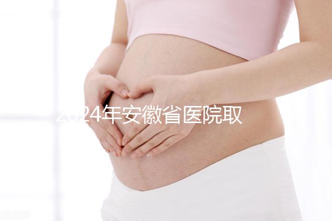 2024年安徽省醫(yī)院取卵價(jià)格盤點(diǎn)，過來的人告訴你要付多少錢
