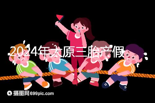 2024年太原三胎產(chǎn)假日數(shù)清單，專家：每多生一個增加...