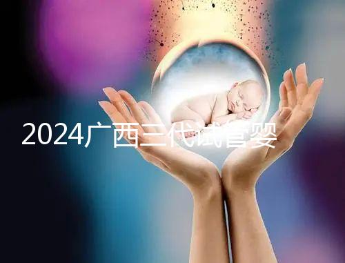 2024廣西三代試管嬰兒醫(yī)院大全，除柳州婦幼、924醫(yī)院還有它！