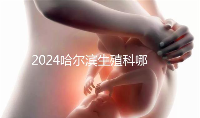 2024哈爾濱生殖科哪個醫院好，哈醫大一院或二院區別對比