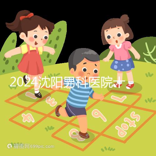 2024沈陽男科醫院十大排名一覽，大東哪家好看完心中有數