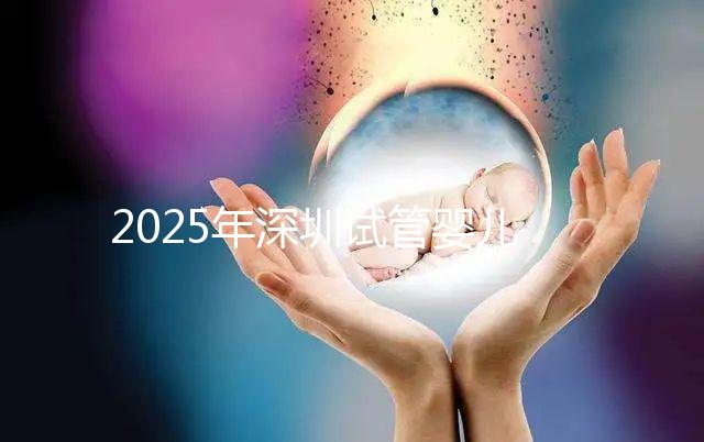 2025年深圳試管嬰兒三代手術費用全公開，官方價格明細表曝光！