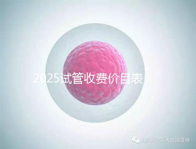 2025試管收費價目表最新消息（2025試管收費價目表最新消息做試管是做四代的）